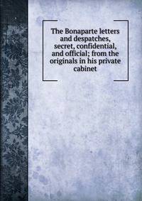 The Bonaparte letters and despatches, secret, confidential, and official; from the originals in his private cabinet