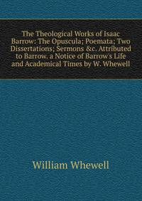 The Theological Works of Isaac Barrow: The Opuscula; Poemata; Two Dissertations; Sermons &amp;c. Attributed to Barrow. a Notice of Barrow's Life and Academical Times by W. Whewell