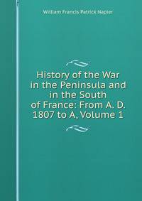 History of the War in the Peninsula and in the South of France: From A. D. 1807 to A, Volume 1