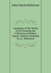 Catalogue of the Works of Art Forming the Collection of Robert Napier. Mainly Compiled by J.C. Robinson