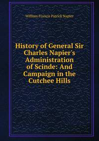 History of General Sir Charles Napier's Administration of Scinde: And Campaign in the Cutchee Hills