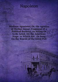 Madison Agonistes; Or, the Agonies of Mother Goose: Fragment of a Political Burletta, As Acting Or to Be Acted, On the American Stage. to Which Are . Or Sung On the Boards of the Great Poli