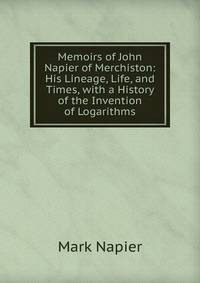 Memoirs of John Napier of Merchiston: His Lineage, Life, and Times, with a History of the Invention of Logarithms
