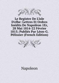 Le Registre De L'isle D'elbe: Lettres Et Ordres In?dits De Napol?on 1Er, 28 Mai 1814-22 F?vrier 1815; Publi?s Par L?on-G. P?lissier (French Edition)