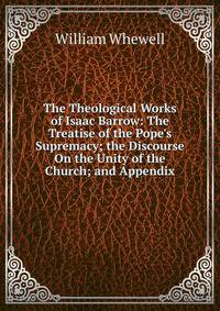 The Theological Works of Isaac Barrow: The Treatise of the Pope's Supremacy; the Discourse On the Unity of the Church; and Appendix