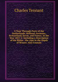 A Tour Through Parts of the Netherlands, Holland, Germany, Switzerland, Savoy, and France, in the Year 1821-2: Including a Description of the Rhine . the Alps in the Depth of Winter. Also Contain