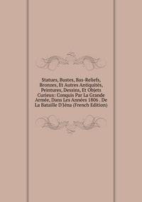 Statues, Bustes, Bas-Reliefs, Bronzes, Et Autres Antiquit?s, Peintures, Dessins, Et Objets Curieux: Conquis Par La Grande Arm?e, Dans Les Ann?es 1806 . De La Bataille D'J?na (French Edition)