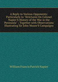 A Reply to Various Opponents: Particularly to "Strictures On Colonel Napier'S History of the War in the Peninsula" ; Together with Observations Illustrating Sir John Moore'S Campaigns