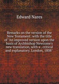 Remarks on the version of the New Testament: with the title of "An improved version upon the basis of Archbishop Newcome's new translation, with a . critical and explanatory. London, 1808" .