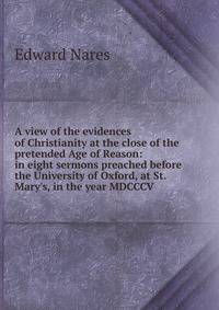 A view of the evidences of Christianity at the close of the pretended Age of Reason: in eight sermons preached before the University of Oxford, at St. Mary's, in the year MDCCCV