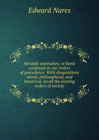 Heraldic anomalies; or Rank confusion in our orders of precedence. With disquisitions moral, philosophical, and historical, on all the existing orders of society