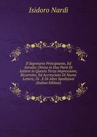Il Segretario Principiante, Ed Istruito: Diviso in Due Parti Di Lettere in Questa Terza Impressione, Ricorretto, Ed Accresciuto Di Nuove Lettere, Di . E Di Altre Spedizioni (Italian Edition)