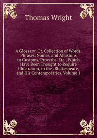 A Glossary: Or, Collection of Words, Phrases, Names, and Allusions to Customs, Proverbs, Etc., Which Have Been Thought to Require Illustration, in the . Shakespeare, and His Contemporaries, Volume 1