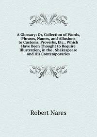 A Glossary: Or, Collection of Words, Phrases, Names, and Allusions to Customs, Proverbs, Etc., Which Have Been Thought to Require Illustration, in the . Shakespeare and His Contemporaries