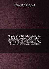 Memoirs of the Life and Administration of the Right Honourable William Cecil, Lord Burghley: Containing an Historical View of the Times in Which He . He Was Connected; with Extracts from His P