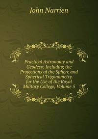 Practical Astronomy and Geodesy: Including the Projections of the Sphere and Spherical Trigonometry. for the Use of the Royal Military College, Volume 5