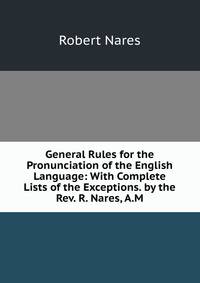 General Rules for the Pronunciation of the English Language: With Complete Lists of the Exceptions. by the Rev. R. Nares, A.M.