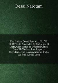 The Indian Court Fees Act, No. Vii. of 1870: As Amended by Subsequent Acts, with Notes of Decided Cases from Th Various Law Reports, Circulars, . the Government of India As Well As the Loca