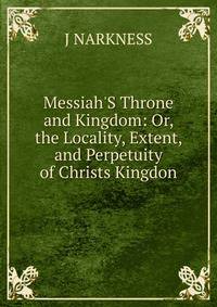 Messiah'S Throne and Kingdom: Or, the Locality, Extent, and Perpetuity of Christs Kingdon