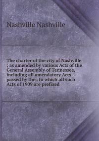 The charter of the city of Nashville ; as amended by various Acts of the General Assembly of Tennessee, including all amendatory Acts passed by the . to which all such Acts of 1909 are prefixed