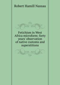 Fetichism in West Africa microform: forty years' observation of native customs and superstitions