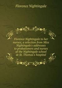 Florence Nightingale to her nurses; a selection from Miss Nightingale's addresses to probationers and nurses of the Nightingale school at St. Thomas's hospital