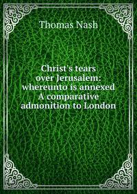 Christ's tears over Jerusalem: whereunto is annexed A comparative admonition to London