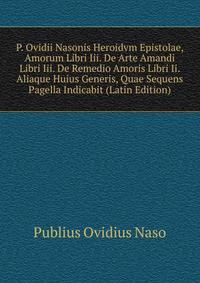P. Ovidii Nasonis Heroidvm Epistolae, Amorum Libri Iii. De Arte Amandi Libri Iii. De Remedio Amoris Libri Ii. Aliaque Huius Generis, Quae Sequens Pagella Indicabit (Latin Edition)