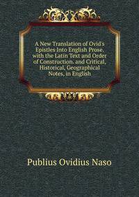 A New Translation of Ovid's Epistles Into English Prose. with the Latin Text and Order of Construction. and Critical, Historical, Geographical Notes, in English