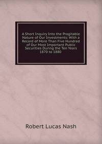 A Short Inquiry Into the Progitable Nature of Our Investments: With a Record of More Than Five Hundred of Our Most Important Public Securities During the Ten Years 1870 to 1880 .