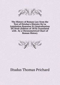 The History of Roman Law from the Text of Ortolan's Histoire De La L?gislation Romaine Et G?n?ralisation Du Droit (Edition of 1870) Translated with . by a Chronometrical Chart of Roman History
