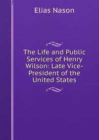 The Life and Public Services of Henry Wilson: Late Vice-President of the United States