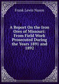 A Report On the Iron Ores of Missouri: From Field Work Prosecuted During the Years 1891 and 1892