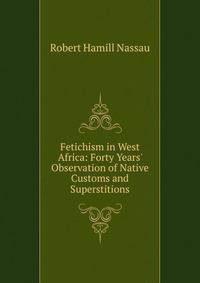 Fetichism in West Africa: Forty Years' Observation of Native Customs and Superstitions