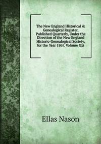 The New England Historical &amp; Genealogical Register, Published Quarterly, Under the Direction of the New England Historic-Genealogical Society. for the Year 1867. Volume Xxi.