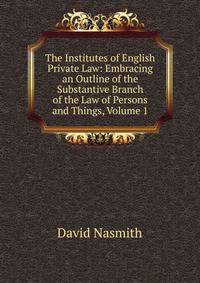 The Institutes of English Private Law: Embracing an Outline of the Substantive Branch of the Law of Persons and Things, Volume 1