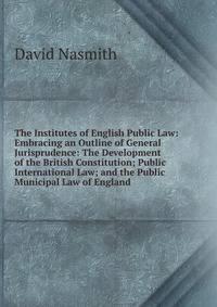 The Institutes of English Public Law: Embracing an Outline of General Jurisprudence: The Development of the British Constitution; Public International Law; and the Public Municipal Law of England