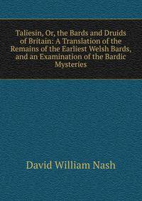 Taliesin, Or, the Bards and Druids of Britain: A Translation of the Remains of the Earliest Welsh Bards, and an Examination of the Bardic Mysteries