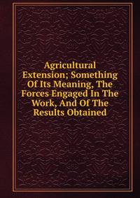 Agricultural Extension; Something Of Its Meaning, The Forces Engaged In The Work, And Of The Results Obtained