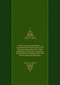 South American Handbook; A Compilation Of Information And Statistics Regarding The Public Indebtedness, Foreign Commerce And Railway Development Of The South American Republics