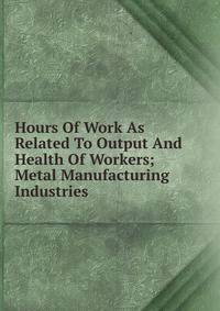 Hours Of Work As Related To Output And Health Of Workers; Metal Manufacturing Industries