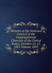 Minutes of the National Council of the Congregational Churches of the United States, October 12-17, 1892 Volume 1893