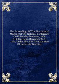 The Proceedings Of The First Annual Meeting Of The National Conference On University Extension, Held In Philadelphia, December 29-31, 1891, Under The . For The Extension Of University Teaching