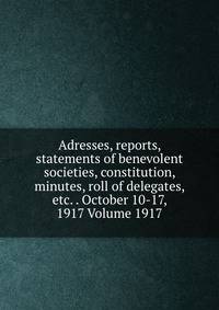 Adresses, reports, statements of benevolent societies, constitution, minutes, roll of delegates, etc. . October 10-17, 1917 Volume 1917