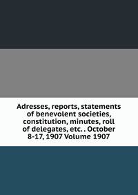 Adresses, reports, statements of benevolent societies, constitution, minutes, roll of delegates, etc. . October 8-17, 1907 Volume 1907