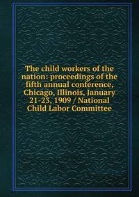 The child workers of the nation: proceedings of the fifth annual conference, Chicago, Illinois, January 21-23, 1909 / National Child Labor Committee