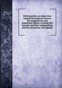 Field practice; an inspection manual for property owners, fire departments and inspection offices, covering fire hazards and their safeguarding and fire protection and upkeep
