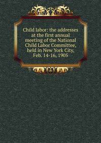 Child labor: the addresses at the first annual meeting of the National Child Labor Committee, held in New York City, Feb. 14-16, 1905