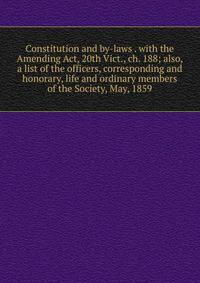 Constitution and by-laws . with the Amending Act, 20th Vict., ch. 188; also, a list of the officers, corresponding and honorary, life and ordinary members of the Society, May, 1859