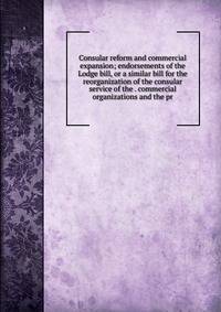 Consular reform and commercial expansion; endorsements of the Lodge bill, or a similar bill for the reorganization of the consular service of the . commercial organizations and the pr